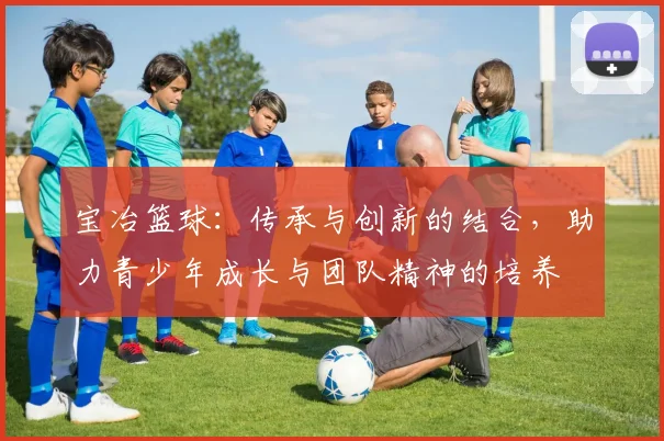 宝冶篮球：传承与创新的结合，助力青少年成长与团队精神的培养